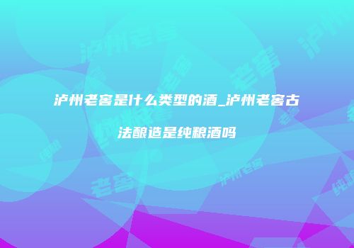 泸州老窖是什么类型的酒_泸州老窖古法酿造是纯粮酒吗