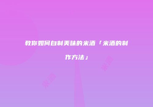 教你如何自制美味的米酒「米酒的制作方法」
