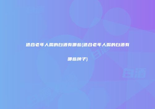 适合老年人喝的白酒有哪些(适合老年人喝的白酒有哪些牌子)