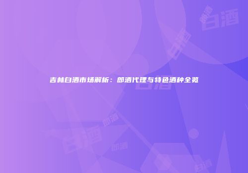 吉林白酒市场解析：郎酒代理与特色酒种全览