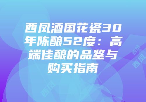 西凤酒国花瓷30年陈酿52度：高端佳酿的品鉴与购买指南