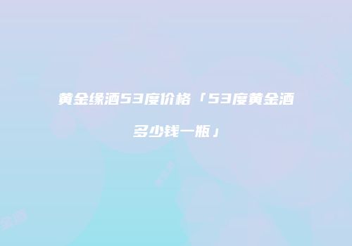 黄金缘酒53度价格「53度黄金酒多少钱一瓶」