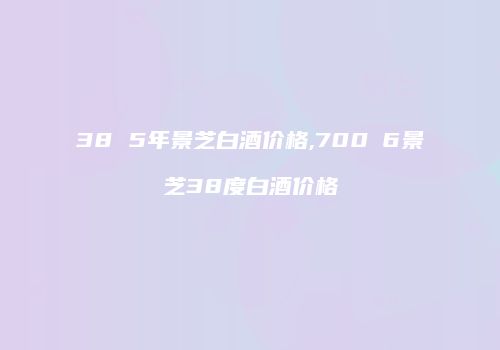 38 5年景芝白酒价格,700Ⅹ6景芝38度白酒价格