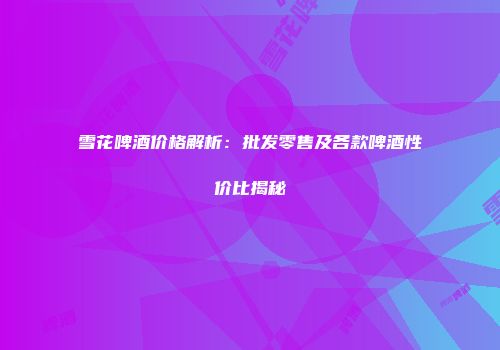 雪花啤酒价格解析：批发零售及各款啤酒性价比揭秘