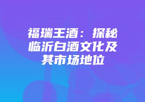 福瑞王酒：探秘临沂白酒文化及其市场地位