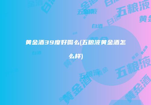 黄金酒39度好喝么(五粮液黄金酒怎么样)