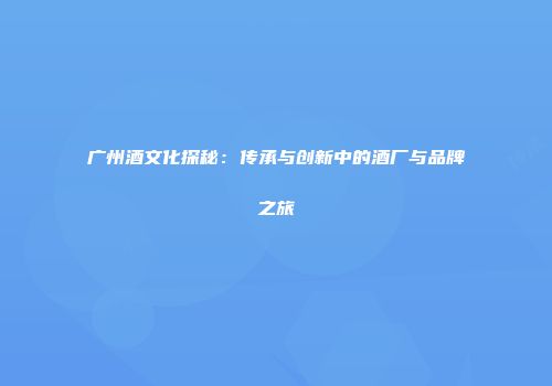 广州酒文化探秘：传承与创新中的酒厂与品牌之旅