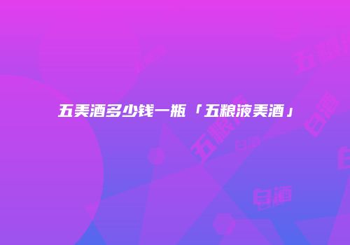 五美酒多少钱一瓶「五粮液美酒」