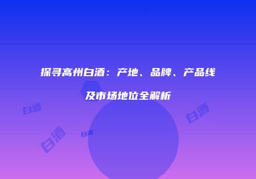 探寻高州白酒：产地、品牌、产品线及市场地位全解析