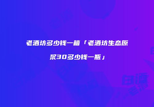 老酒坊多少钱一箱「老酒坊生态原浆30多少钱一瓶」