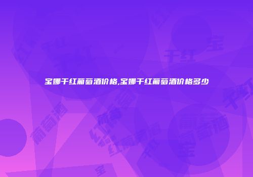宝娜干红葡萄酒价格,宝娜干红葡萄酒价格多少