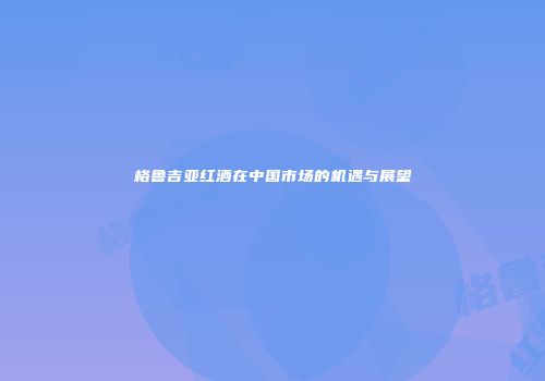 格鲁吉亚红酒在中国市场的机遇与展望