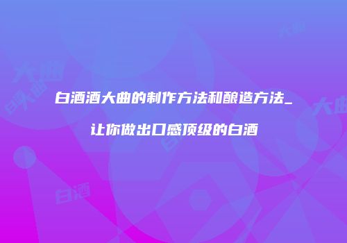 白酒酒大曲的制作方法和酿造方法_让你做出口感顶级的白酒
