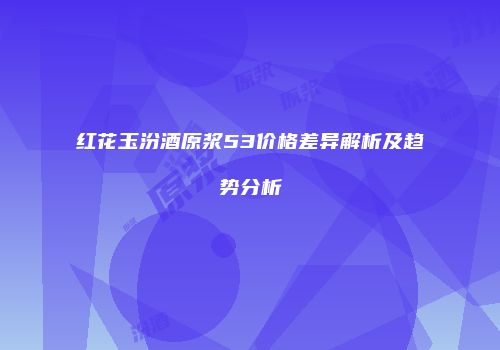 红花玉汾酒原浆53价格差异解析及趋势分析