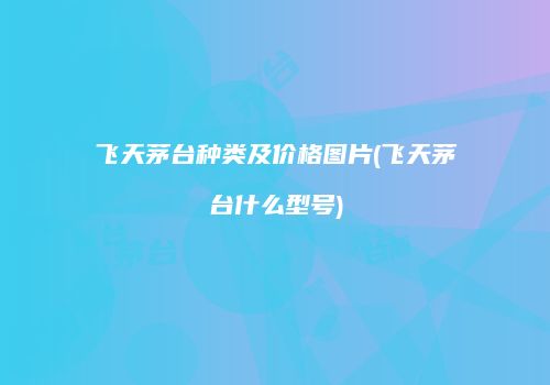 飞天茅台种类及价格图片(飞天茅台什么型号)