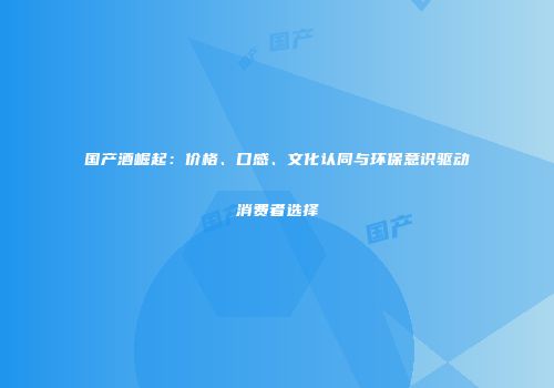 国产酒崛起：价格、口感、文化认同与环保意识驱动消费者选择