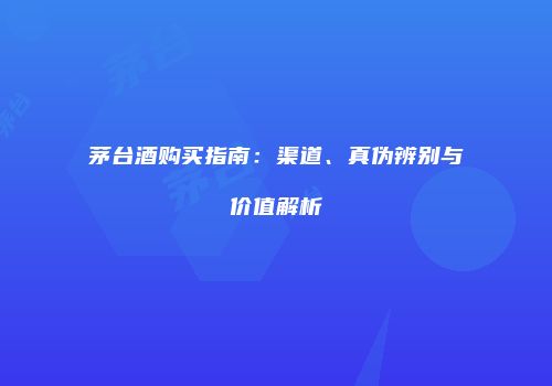 茅台酒购买指南：渠道、真伪辨别与价值解析