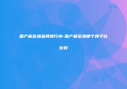 国产葡萄酒品牌排行榜-国产葡萄酒哪个牌子比较好