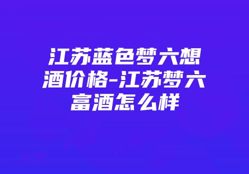 江苏蓝色梦六想酒价格-江苏梦六富酒怎么样