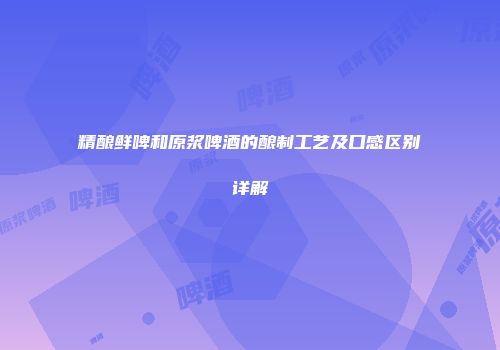精酿鲜啤和原浆啤酒的酿制工艺及口感区别详解