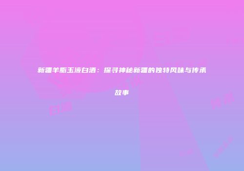 新疆羊脂玉液白酒：探寻神秘新疆的独特风味与传承故事