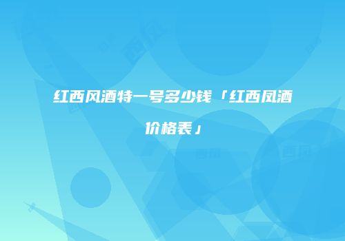 红西风酒特一号多少钱「红西凤酒价格表」