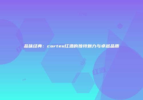 品味经典：cortes红酒的独特魅力与卓越品质