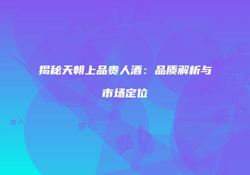 揭秘天朝上品贵人酒：品质解析与市场定位