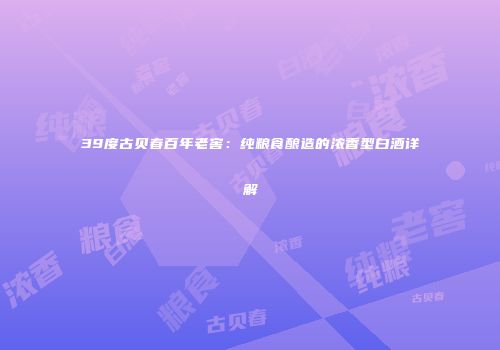 39度古贝春百年老窖：纯粮食酿造的浓香型白酒详解