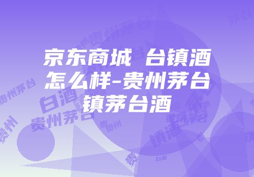 京东商城芧台镇酒怎么样-贵州茅台镇茅台酒
