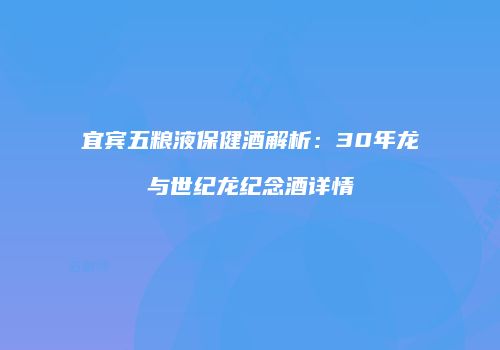 宜宾五粮液保健酒解析：30年龙与世纪龙纪念酒详情