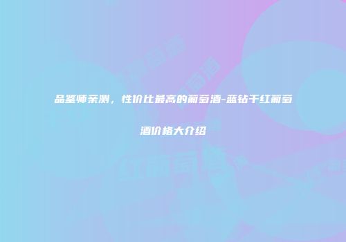 品鉴师亲测，性价比最高的葡萄酒-蓝钻干红葡萄酒价格大介绍