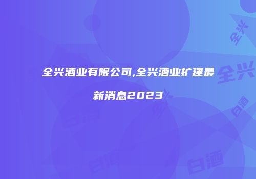 全兴酒业有限公司,全兴酒业扩建最新消息2023