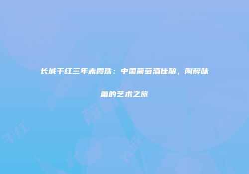 长城干红三年赤霞珠：中国葡萄酒佳酿，陶醉味蕾的艺术之旅
