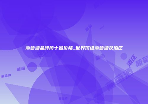 葡萄酒品牌前十名价格_世界顶级葡萄酒及酒庄