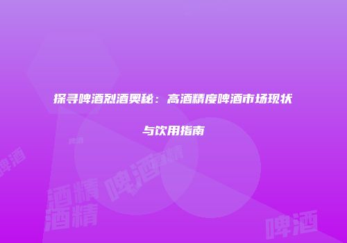 探寻啤酒烈酒奥秘：高酒精度啤酒市场现状与饮用指南