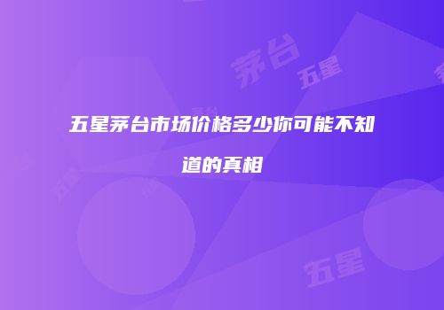 五星茅台市场价格多少你可能不知道的真相