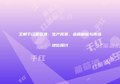 王朝干红葡萄酒：生产背景、品质解析与市场地位探讨