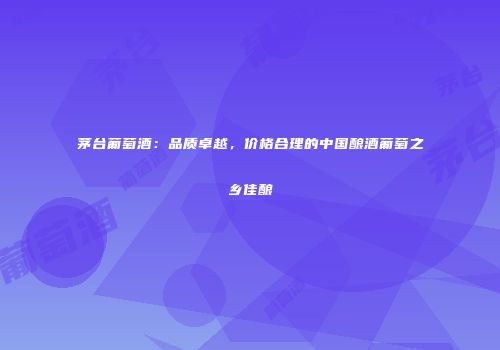 茅台葡萄酒：品质卓越，价格合理的中国酿酒葡萄之乡佳酿