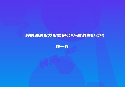 一般的啤酒批发价格是多少-啤酒进价多少钱一件