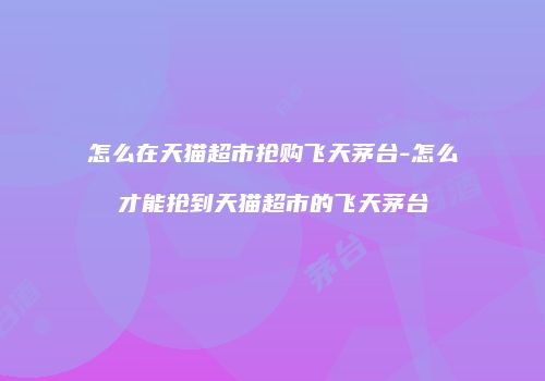 怎么在天猫超市抢购飞天茅台-怎么才能抢到天猫超市的飞天茅台
