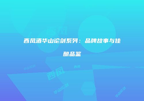 西凤酒华山论剑系列：品牌故事与佳酿品鉴