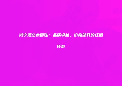 鸿宁酒庄赤霞珠：品质卓越，价格飙升的红酒传奇