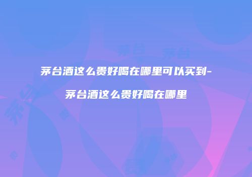 茅台酒这么贵好喝在哪里可以买到-茅台酒这么贵好喝在哪里