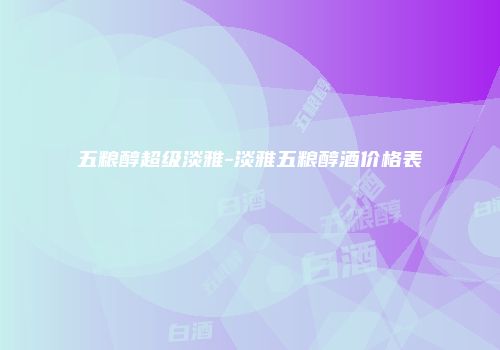 五粮醇超级淡雅-淡雅五粮醇酒价格表