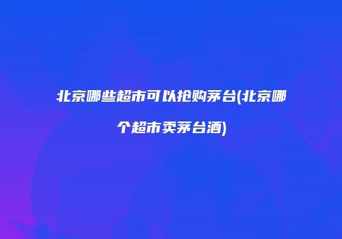北京哪些超市可以抢购茅台(北京哪个超市卖茅台酒)