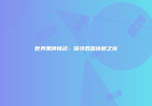 世界黑啤排名：探寻各国佳酿之旅