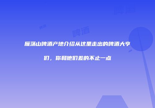 雁荡山啤酒产地介绍从这里走出的啤酒大亨们，你和他们差的不止一点