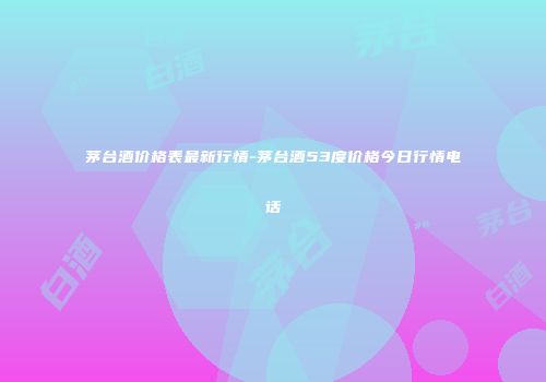 茅台酒价格表最新行情-茅台酒53度价格今日行情电话