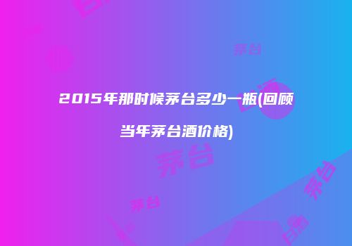 2015年那时候茅台多少一瓶(回顾当年茅台酒价格)